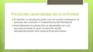 Principales aprendizajes de la actividad
 El diseñar un producto junto con el usuario enriquece el
proceso de creación >> Importancia del Feedback
 Normalmente los productos se desarrollan en una
secuencia lineal, lo que no permite recibir
retroalimentación sino hasta el final del mismo.
 