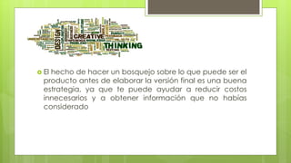  El hecho de hacer un bosquejo sobre lo que puede ser el
producto antes de elaborar la versión final es una buena
estrategia, ya que te puede ayudar a reducir costos
innecesarios y a obtener información que no habías
considerado
 