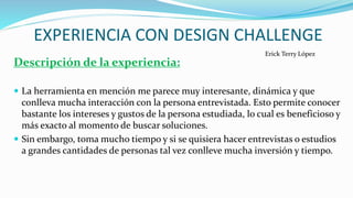 EXPERIENCIA CON DESIGN CHALLENGE
Descripción de la experiencia:
 La herramienta en mención me parece muy interesante, dinámica y que
conlleva mucha interacción con la persona entrevistada. Esto permite conocer
bastante los intereses y gustos de la persona estudiada, lo cual es beneficioso y
más exacto al momento de buscar soluciones.
 Sin embargo, toma mucho tiempo y si se quisiera hacer entrevistas o estudios
a grandes cantidades de personas tal vez conlleve mucha inversión y tiempo.
Erick Terry López
 