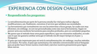 EXPERIENCIA CON DESIGN CHALLENGE
 Respondiendo las preguntas:
 La retroalimentación por parte de la persona estudia fue vital para realizar algunas
modificaciones y así, finalmente, encontrar el servicio que satisfacía sus necesidades.
 Las herramientas que normalmente uso son las entrevistas o focus groups, las cuales son muy
eficientes; sin embargo, no son tan personalizadas como esta nueva herramienta. Según mi
parecer sería una excelente herramienta para estudios profundos, pero en cantidades pequeñas.
 Me parece que el método tiene unos pasas específicos y que son necesarios realizarlos, en todo
caso lo que me gustaría cambiar sería que el método nos dé mayor tiempo en el paso 5
(bosquejo)
 El paso que más importante para mí sería la retroalimentación; sin embargo, muchos métodos
ya lo tienen. Por tanto, el paso que aumentaría a los métodos convencionales sería el bosquejo
para así poder hacer brotar nuestra creatividad y ejercitar nuestros pensamiento para lograr
ideas nuevas.
 