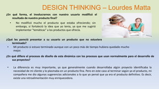 ¿En qué forma, el involucrarnos con nuestro usuario modificó el
resultado de nuestro producto final?
• No modificó mucho el producto que estaba ofreciendo; sin
embargo, si fortaleció la idea que yo tenia, ya que me sugirió
implementar “temáticas” a los productos que ofrecía.
¿Qué les pareció presentar a su usuario un producto que no estuviera
terminado?
• Mi producto si estuvo terminado aunque con un poco más de tiempo hubiera quedado mucho
mejor.
¿En qué difiere el procesos de diseño de esta dinámica con los procesos que usan normalmente para el desarrollo de
sus proyectos?
• La diferencia es muy importante, ya que generalmente cuando desarrollaba algún proyecto identificaba la
necesidad de mi cliente y lo plasmaba en un producto fina. Pero en este caso al terminar según yo el producto, mi
compañera me dio algunas sugerencias adicionales a lo que yo pensé que ya era el producto definitivo. Es decir,
existe una retroalimentación muy enriquecedora.
DESIGN THINKING – Lourdes Matta
 