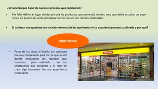 ¿Si tuvieran que hacer de nuevo el proceso, qué cambiarían?
• Me faltó definir el lugar dónde ubicaría los productos que pretendía vender, creo que debía estudiar un poco
mejor los puntos de venta pensando mucho más en mis clientes potenciales.
• Si tuvieran que quedarse con una herramienta de las que hemos visto durante el proceso ¿cuál sería y por que?
• Pasar de las ideas al diseño del producto
fue muy interesante para mi, ya que es ahí
donde analizamos los recursos que
teníamos para realizarlo . Ver las
limitaciones que teníamos y el reto de
crear algo innovador fue una experiencia
interesante.
PROTOTIPAR
 