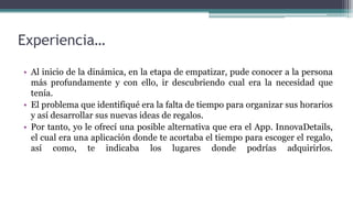 Experiencia…
• Al inicio de la dinámica, en la etapa de empatizar, pude conocer a la persona
más profundamente y con ello, ir descubriendo cual era la necesidad que
tenía.
• El problema que identifiqué era la falta de tiempo para organizar sus horarios
y así desarrollar sus nuevas ideas de regalos.
• Por tanto, yo le ofrecí una posible alternativa que era el App. InnovaDetails,
el cual era una aplicación donde te acortaba el tiempo para escoger el regalo,
así como, te indicaba los lugares donde podrías adquirirlos.
 