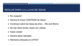  No Juzgues!
 Genera la mayor CANTIDAD de ideas!
 Construye sobre las ideas de otros… Mix and Remix
 No hay ideas tontas, todas son validas
 Hazlo visible!
 Genera ideas radicales
 Mantente enfocado en el POV!
REGLAS PARA LA LLUVIA DE IDEAS
 
