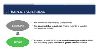 EMPATIZAR
 Han identificado a la audiencia (stakeholders)
 Han comprendido a la audiencia (incluso mejor de lo que ellos
mismos se comprenden)
DEFINIENDO LA NECESIDAD
 El Objetivo es aterrizar en un enunciado de POV que sintetice lo que
has explorado y que te entusiame a generar ideas de solucionDEFINIR
 