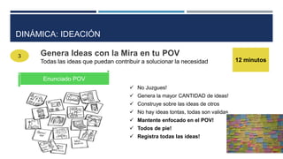 3 Genera Ideas con la Mira en tu POV
Todas las ideas que puedan contribuir a solucionar la necesidad 12 minutos
Enunciado POV
 No Juzgues!
 Genera la mayor CANTIDAD de ideas!
 Construye sobre las ideas de otros
 No hay ideas tontas, todas son validas
 Mantente enfocado en el POV!
 Todos de pie!
 Registra todas las ideas!
DINÁMICA: IDEACIÓN
 