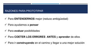  Para ENTENDERNOS mejor (reduce ambigüedad)
 Para ayudarnos a pensar
 Para evaluar posibilidades
 Para COETER LOS ERRORES ANTES y aprender de ellos
 Para ir construyendo en el camino y llegar a una mejor solución
RAZONES PARA PROTOTIPAR
 