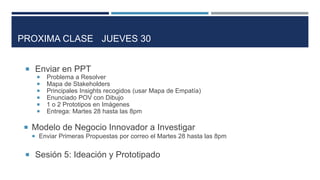  Enviar en PPT
 Problema a Resolver
 Mapa de Stakeholders
 Principales Insights recogidos (usar Mapa de Empatía)
 Enunciado POV con Dibujo
 1 o 2 Prototipos en Imágenes
 Entrega: Martes 28 hasta las 8pm
 Modelo de Negocio Innovador a Investigar
 Enviar Primeras Propuestas por correo el Martes 28 hasta las 8pm
 Sesión 5: Ideación y Prototipado
PROXIMA CLASE JUEVES 30
 