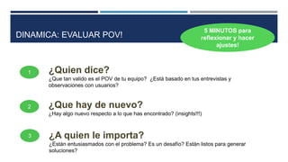1
3
2
¿Quien dice?
¿Que tan valido es el POV de tu equipo? ¿Está basado en tus entrevistas y
observaciones con usuarios?
¿Que hay de nuevo?
¿Hay algo nuevo respecto a lo que has encontrado? (insights!!!)
¿A quien le importa?
¿Están entusiasmados con el problema? Es un desafío? Están listos para generar
soluciones?
5 MINUTOS para
reflexionar y hacer
ajustes!
DINAMICA: EVALUAR POV!
 