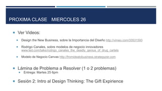  Ver Videos:
 Design the New Business, sobre la Importancia del Diseño http://vimeo.com/33531593
 Rodrigo Canales, sobre modelos de negocio innovadores
www.ted.com/talks/rodrigo_canales_the_deadly_genius_of_drug_cartels
 Modelo de Negocio Canvas http://fromideatobusiness.strategyzer.com
 Lámina de Problema a Resolver (1 o 2 problemas)
 Entrega: Martes 25 6pm
 Sesión 2: Intro al Design Thinking: The Gift Expirience
PROXIMA CLASE MIERCOLES 26
 