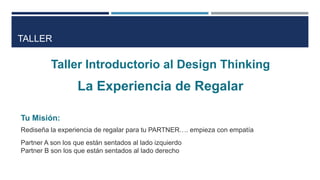 TALLER
Taller Introductorio al Design Thinking
La Experiencia de Regalar
Tu Misión:
Rediseña la experiencia de regalar para tu PARTNER…. empieza con empatía
Partner A son los que están sentados al lado izquierdo
Partner B son los que están sentados al lado derecho
 