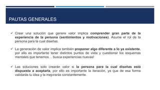  Crear una solución que genere valor implica comprender gran parte de la
experiencia de la persona (sentimientos y motivaciones). Asume el rol de la
persona para la cual diseñas.
 La generación de valor implica también proponer algo diferente a lo ya existente,
por ello es importante tener distintos puntos de vista y cuestionar los esquemas
mentales que tenemos… busca experiencias nuevas!
 Las soluciones solo crearán valor si la persona para la cual diseñas está
dispuesta a aceptarla, por ello es importante la iteración, ya que de esa forma
validarás tu idea y la mejorarás constantemente.
PAUTAS GENERALES
 