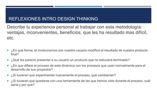 Describe tu experiencia personal al trabajar con esta metodología:
ventajas, inconvenientes, beneficios, que les ha resultado mas difícil,
etc.
 ¿En qué forma, el involucrarnos con nuestro usuario modificó el resultado de nuestro producto
final?
 ¿Qué les pareció presentar a su usuario un producto que no estuviera terminado?
 ¿En que difiere el proceso de esta dinámica con los procesos que usan normalmente para el
desarrollo de sus proyectos?
 ¿Si tuvieran que experimentar nuevamente el proceso, qué cambiarían?
 ¿Si tuvieran que quedarse con una herramienta de las que hemos visto durante el proceso, cuál
sería y por que?
REFLEXIONES INTRO DESIGN THINKING
 