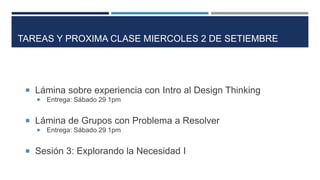  Lámina sobre experiencia con Intro al Design Thinking
 Entrega: Sábado 29 1pm
 Lámina de Grupos con Problema a Resolver
 Entrega: Sábado 29 1pm
 Sesión 3: Explorando la Necesidad I
TAREAS Y PROXIMA CLASE MIERCOLES 2 DE SETIEMBRE
 