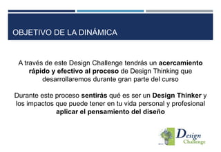 OBJETIVO DE LA DINÁMICA
A través de este Design Challenge tendrás un acercamiento
rápido y efectivo al proceso de Design Thinking que
desarrollaremos durante gran parte del curso
Durante este proceso sentirás qué es ser un Design Thinker y
los impactos que puede tener en tu vida personal y profesional
aplicar el pensamiento del diseño
 