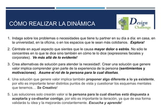 1. Indaga sobre los problemas o necesidades que tiene tu partner en su día a día: en casa, en
la universidad, en la oficina, o en los espacios que le sean más cotidianos. Explora!
2. Céntrate en aquel aspecto que sientes que le causa mayor dolor o estrés. No sólo te
concentres en lo que te dice sino también en cómo te lo dice (expresiones faciales y
corporales). Ve más allá de lo evidente!
3. Crea alternativas de solución para atender la necesidad!. Crear una solución que genere
valor implica comprender gran parte de la experiencia de la persona (sentimientos y
motivaciones). Asume el rol de la persona para la cual diseñas.
4. Una solución que genere valor implica también proponer algo diferente a lo ya existente,
por ello es importante tener distintos puntos de vista y cuestionar los esquemas mentales
que tenemos… Se Creativo!
5. Las soluciones solo crearán valor si la persona para la cual diseñas está dispuesta a
aceptarla y co-diseñar contigo, por ello es importante la iteración, ya que de esa forma
validarás tu idea y la mejorarás constantemente. Escucha y aprende!
CÓMO REALIZAR LA DINÁMICA
 