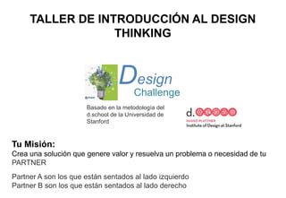 TALLER DE INTRODUCCIÓN AL DESIGN
THINKING
Tu Misión:
Crea una solución que genere valor y resuelva un problema o necesidad de tu
PARTNER
Partner A son los que están sentados al lado izquierdo
Partner B son los que están sentados al lado derecho
Design
Challenge
Basado en la metodología del
d.school de la Universidad de
Stanford
 