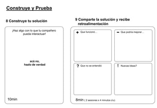 Construye y Prueba
8 Construye tu solución
¡Haz algo con lo que tu compañero
pueda interactuar!
acá no,
hazlo de verdad
10min
9 Comparte la solución y recibe
retroalimentación
8min ( 2 sesiones x 4 minutos c/u)
Que funcionó… Que podría mejorar…
Que no se entendió Nuevas Ideas?? !
 