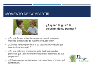 MOMENTO DE COMPARTIR
¿A quien le gustó la
solución de su partner?
 ¿En qué forma, el involucrarnos con nuestro usuario
modificó el resultado de nuestro producto final?
 ¿Qué les pareció presentar a su usuario un producto que
no estuviera terminado?
 ¿En que difiere el proceso de esta dinámica con los
procesos que usan normalmente para el desarrollo de sus
proyectos?
 ¿Si tuvieran que experimentar nuevamente el proceso, qué
cambiarían?
 
