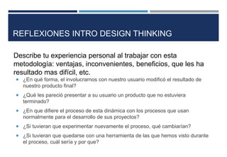  ¿En qué forma, el involucrarnos con nuestro usuario modificó el resultado de
nuestro producto final?
 ¿Qué les pareció presentar a su usuario un producto que no estuviera
terminado?
 ¿En que difiere el proceso de esta dinámica con los procesos que usan
normalmente para el desarrollo de sus proyectos?
 ¿Si tuvieran que experimentar nuevamente el proceso, qué cambiarían?
 ¿Si tuvieran que quedarse con una herramienta de las que hemos visto durante
el proceso, cuál sería y por que?
REFLEXIONES INTRO DESIGN THINKING
Describe tu experiencia personal al trabajar con esta
metodología: ventajas, inconvenientes, beneficios, que les ha
resultado mas difícil, etc.
 