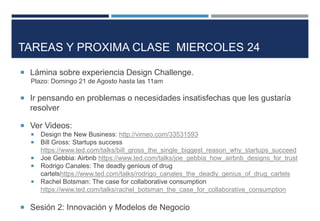  Lámina sobre experiencia Design Challenge.
Plazo: Domingo 21 de Agosto hasta las 11am
 Ir pensando en problemas o necesidades insatisfechas que les gustaría
resolver
 Ver Videos:
 Design the New Business: http://vimeo.com/33531593
 Bill Gross: Startups success
https://www.ted.com/talks/bill_gross_the_single_biggest_reason_why_startups_succeed
 Joe Gebbia: Airbnb https://www.ted.com/talks/joe_gebbia_how_airbnb_designs_for_trust
 Rodrigo Canales: The deadly genious of drug
cartelshttps://www.ted.com/talks/rodrigo_canales_the_deadly_genius_of_drug_cartels
 Rachel Botsman: The case for collaborative consumption
https://www.ted.com/talks/rachel_botsman_the_case_for_collaborative_consumption
 Sesión 2: Innovación y Modelos de Negocio
TAREAS Y PROXIMA CLASE MIERCOLES 24
 