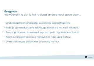 ‣ Vind een gemeenschappelijk doel met je opdrachtgevers.
‣ Pas proposities en samenwerking aan op de organisatiematuriteit.
‣ Neem ervaringen van hoog matuur mee naar laag matuur.
‣ Richt je op een duurzame relatie, ga samen op reis naar het doel.
‣ Ontwikkel nieuwe proposities voor hoog matuur.
hoe voorkom je dat je het radicaal anders moet gaan doen…
Meegevers
 