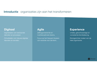 organisaties waar wij voor werkenIntroductie
Digitaal
Ontwikkelen van nieuwe digitale
diensten en kanalen.
Digitaliseren van bestaande
diensten en processen.
Agile
Focus op het frequent leveren
van waarde voor de klant.
Zelforganiserende en
multidisciplinaire teams.
Experience
Klantgerichter maken van de
hele organisatie.
Unieke, geloofwaardige en
consistente klantbeleving.
organisaties zijn aan het transformerenIntroductie
 