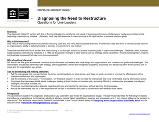 Diagnosing the Need to Restructure
Questions for Line Leaders
™
Overview:
This diagnostic helps HR partner with line or functional leaders to identify the root cause of business performance challenges or clarify opportunities before
beginning a restructuring initiative. Ultimately, it will help HR determine if a new structure is the right solution to achieve business goals.
Why is this important?
Only 16% of restructuring initiatives succeed in reducing costs and only 19% yield increased revenues. Furthermore, less than 40% of new structures improve
an organization’s ability to deliver products or services or expand into a new market.1
These failures often stem from the fact that restructuring is not the right solution to achieve business goals or overcome challenges. Therefore, when business
leaders propose restructuring initiatives, it is HR’s job to consider changes to other factors such as strategy, talent capabilities, reward and recognition program,
and business processes that may prove more successful.
Who should we interview?
HR should use this guide to interview functional and/or business unit leaders who have insight into organizational and business unit goals and challenges. The
interviewees should also be familiar with strategy, talent capabilities, reward and recognition programs, processes, and structures within their business unit or
group and the organization as a whole.
Tips for Scheduling and Holding Interviews:
 Tell the interviewee that you want to hear his or her candid feedback on what works—and does not work—in order to improve the effectiveness of the
business unit/function and organization.
 Call the interview a “discussion,” “conversation,” or “feedback session” in order to make the interviewee feel more comfortable sharing information openly.
 Encourage the interviewee to talk about challenges relating to their function or business unit—including difficult or cumbersome processes, mis-aligned
strategies, low value activities, etc.
 Provide as much background as possible regarding why you are holding the interviews, without alarming the interviewee.
 Assure the interviewee that his or her responses will be kept in confidence and used in combination with feedback from others.
Background
The questions included in this diagnostic are based on Jay Galbraith’s star model for organizational design. The star model identifies the following five factors
that influence organizational performance—structure, strategy, people (talent capabilities), rewards, and processes—and in turn, should influence the decision to
restructure.2
For additional resources on Galbraith’s model refer to the Council’s event replay on Designing Matrix Organizations that Really Work and the
executive brief Frameworks for Organizational Design.
© 2009 The Corporate Executive Board Company. All Rights Reserved. Page 1 of 7
CLC5114809PRO
www.clc.executiveboard.com
CORPORATE LEADERSHIP COUNCIL®
 