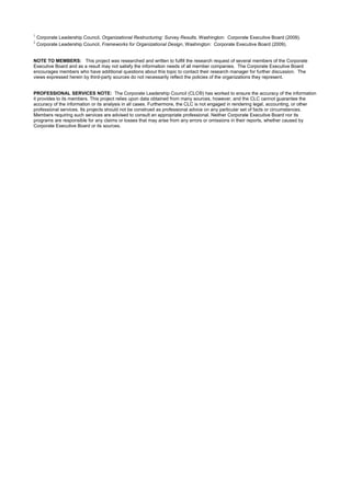 1
Corporate Leadership Council, Organizational Restructuring: Survey Results, Washington: Corporate Executive Board (2009).
2
Corporate Leadership Council, Frameworks for Organizational Design, Washington: Corporate Executive Board (2009).
NOTE TO MEMBERS: This project was researched and written to fulfill the research request of several members of the Corporate
Executive Board and as a result may not satisfy the information needs of all member companies. The Corporate Executive Board
encourages members who have additional questions about this topic to contact their research manager for further discussion. The
views expressed herein by third-party sources do not necessarily reflect the policies of the organizations they represent.
PROFESSIONAL SERVICES NOTE: The Corporate Leadership Council (CLC®) has worked to ensure the accuracy of the information
it provides to its members. This project relies upon data obtained from many sources, however, and the CLC cannot guarantee the
accuracy of the information or its analysis in all cases. Furthermore, the CLC is not engaged in rendering legal, accounting, or other
professional services. Its projects should not be construed as professional advice on any particular set of facts or circumstances.
Members requiring such services are advised to consult an appropriate professional. Neither Corporate Executive Board nor its
programs are responsible for any claims or losses that may arise from any errors or omissions in their reports, whether caused by
Corporate Executive Board or its sources.
 