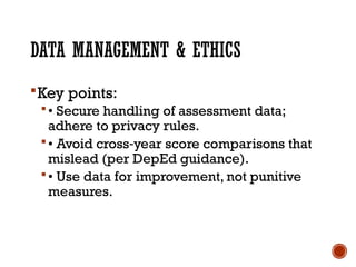 DATA MANAGEMENT & ETHICS
Key points:
• Secure handling of assessment data;
adhere to privacy rules.
• Avoid cross year score comparisons that
‑
mislead (per DepEd guidance).
• Use data for improvement, not punitive
measures.
 