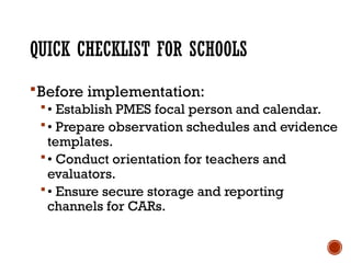 QUICK CHECKLIST FOR SCHOOLS
Before implementation:
• Establish PMES focal person and calendar.
• Prepare observation schedules and evidence
templates.
• Conduct orientation for teachers and
evaluators.
• Ensure secure storage and reporting
channels for CARs.
 