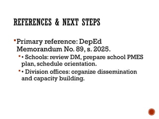 REFERENCES & NEXT STEPS
Primary reference: DepEd
Memorandum No. 89, s. 2025.
• Schools: review DM, prepare school PMES
plan, schedule orientation.
• Division offices: organize dissemination
and capacity building.
 