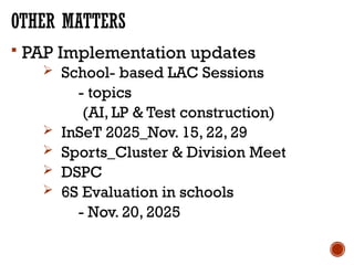 OTHER MATTERS
 PAP Implementation updates
 School- based LAC Sessions
- topics
(AI, LP & Test construction)
 InSeT 2025_Nov. 15, 22, 29
 Sports_Cluster & Division Meet
 DSPC
 6S Evaluation in schools
- Nov. 20, 2025
 