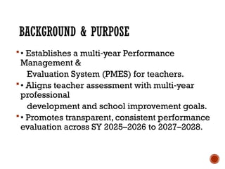 BACKGROUND & PURPOSE
• Establishes a multi year Performance
‑
Management &
Evaluation System (PMES) for teachers.
• Aligns teacher assessment with multi year
‑
professional
development and school improvement goals.
• Promotes transparent, consistent performance
evaluation across SY 2025–2026 to 2027–2028.
 