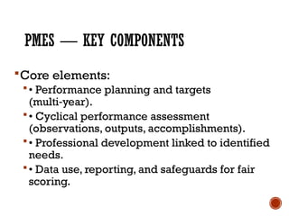 PMES — KEY COMPONENTS
Core elements:
• Performance planning and targets
(multi year).
‑
• Cyclical performance assessment
(observations, outputs, accomplishments).
• Professional development linked to identified
needs.
• Data use, reporting, and safeguards for fair
scoring.
 