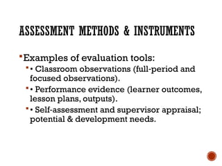 ASSESSMENT METHODS & INSTRUMENTS
Examples of evaluation tools:
• Classroom observations (full period and
‑
focused observations).
• Performance evidence (learner outcomes,
lesson plans, outputs).
• Self assessment and supervisor appraisal;
‑
potential & development needs.
 
