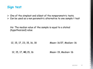 3/8/2024 10
Sign test
 One of the simplest and oldest of the nonparametric tests.
 Can be used as a non parametric alternative to one sample t test
Ho: The median value of the sample is equal to a stated
(hypothesized) value
12, 15, 17, 23, 15, 16, 18
12, 15, 17, 40,15, 16
Mean= 16.57, Median= 16
Mean= 19, Median= 16
 
