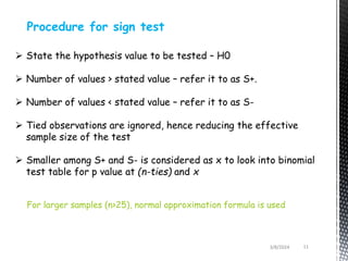 3/8/2024 11
Procedure for sign test
 State the hypothesis value to be tested – H0
 Number of values > stated value – refer it to as S+.
 Number of values < stated value – refer it to as S-
 Tied observations are ignored, hence reducing the effective
sample size of the test
 Smaller among S+ and S- is considered as x to look into binomial
test table for p value at (n-ties) and x
For larger samples (n>25), normal approximation formula is used
 