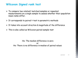 3/8/2024 15
Wilcoxon Signed rank test
 To compare two related/ matched samples or repeated
measurements on a single sample to assess whether their population
mean ranks differ.
 It corresponds to paired t-test in parametric methods
 It takes into account direction & magnitude of the difference
 This is also called as Wilcoxon paired-sample test
Ho: The median difference is zero
or
Ho: There is no difference in median of paired values
 