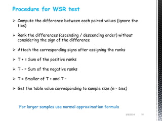 3/8/2024 16
Procedure for WSR test
 Compute the difference between each paired values (ignore the
ties)
 Rank the differences (ascending / descending order) without
considering the sign of the difference
 Attach the corresponding signs after assigning the ranks
 T + = Sum of the positive ranks
 T - = Sum of the negative ranks
 T = Smaller of T + and T –
 Get the table value corresponding to sample size (n - ties)
For larger samples use normal approximation formula
 