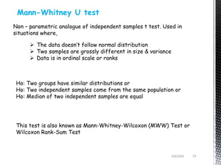 3/8/2024 19
Mann-Whitney U test
Non – parametric analogue of independent samples t test. Used in
situations where,
 The data doesn’t follow normal distribution
 Two samples are grossly different in size & variance
 Data is in ordinal scale or ranks
Ho: Two groups have similar distributions or
Ho: Two independent samples come from the same population or
Ho: Median of two independent samples are equal
This test is also known as Mann-Whitney-Wilcoxon (MWW) Test or
Wilcoxon Rank-Sum Test
 