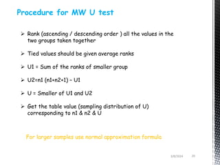 3/8/2024 20
Procedure for MW U test
 Rank (ascending / descending order ) all the values in the
two groups taken together
 Tied values should be given average ranks
 U1 = Sum of the ranks of smaller group
 U2=n1 (n1+n2+1) – U1
 U = Smaller of U1 and U2
 Get the table value (sampling distribution of U)
corresponding to n1 & n2 & U
For larger samples use normal approximation formula
 