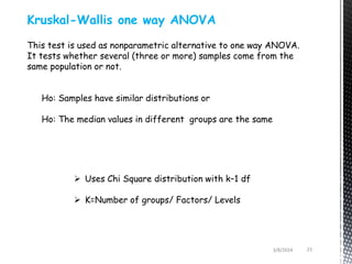 3/8/2024 23
Kruskal-Wallis one way ANOVA
This test is used as nonparametric alternative to one way ANOVA.
It tests whether several (three or more) samples come from the
same population or not.
Ho: Samples have similar distributions or
Ho: The median values in different groups are the same
 Uses Chi Square distribution with k–1 df
 K=Number of groups/ Factors/ Levels
 