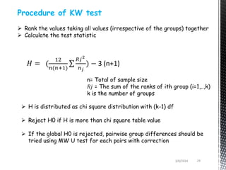 3/8/2024 24
Procedure of KW test
 Rank the values taking all values (irrespective of the groups) together
 Calculate the test statistic
𝐻 = (
12
𝑛(𝑛+1)
𝑅𝑗2
𝑛𝑗
) − 3 (n+1)
n= Total of sample size
𝑅𝑗 = The sum of the ranks of ith group (i=1,..,k)
k is the number of groups
 H is distributed as chi square distribution with (k-1) df
 Reject H0 if H is more than chi square table value
 If the global H0 is rejected, pairwise group differences should be
tried using MW U test for each pairs with correction
 