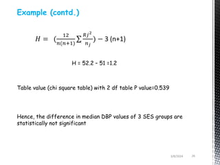 3/8/2024 26
Example (contd.)
𝐻 = (
12
𝑛(𝑛+1)
𝑅𝑗2
𝑛𝑗
) − 3 (n+1)
H = 52.2 – 51 =1.2
Hence, the difference in median DBP values of 3 SES groups are
statistically not significant
Table value (chi square table) with 2 df table P value=0.539
 
