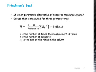 3/8/2024 27
Friedman’s test
 It is non-parametric alternative of repeated measures ANOVA
 Groups that is measured for three or more times
𝐻 =
12
𝑛𝑘 𝑛+1
𝑅𝑗2
− 3n(k+1)
k is the number of times the measurement is taken
n is the number of subjects
Rj is the sum of the ranks in the column
 