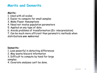 3/8/2024 31
Merits and Demerits
Merits:
1. Used with all scales
2. Easier to compute for small samples
3. Make Fewer Assumptions
4. Need not involve population parameters
5. Applied on any type of data
6. Avoids problems of transformation (Ex: interpretation)
7. Can be much more efficient than parametric methods when
distributions are notnormal
Demerits:
1. Less powerful in detecting differences
2. May waste/discard information
3. Difficult to compute by hand for large
samples
4. Covariate analyses can’t be done.
 