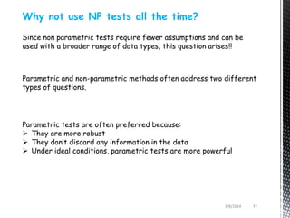 3/8/2024 32
Why not use NP tests all the time?
Since non parametric tests require fewer assumptions and can be
used with a broader range of data types, this question arises!!
Parametric and non-parametric methods often address two different
types of questions.
Parametric tests are often preferred because:
 They are more robust
 They don’t discard any information in the data
 Under ideal conditions, parametric tests are more powerful
 