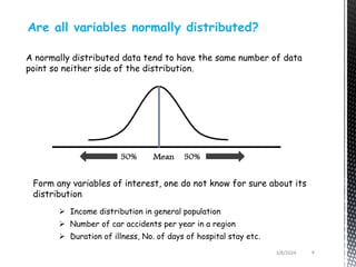Are all variables normally distributed?
A normally distributed data tend to have the same number of data
point so neither side of the distribution.
Form any variables of interest, one do not know for sure about its
distribution
 Income distribution in general population
 Number of car accidents per year in a region
 Duration of illness, No. of days of hospital stay etc.
3/8/2024 4
 