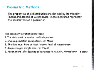 Parametric Methods
The properties of a distribution are defined by its midpoint
(mean) and spread of values (SD). These measures represent
the parameters of a population.
The parametric statistical methods:
1. The data must be random and independent
2. Involve population parameters . Ex: Mean
3. The data must have at least interval level of measurement
4. Require larger sample size. Ex: Z test
5. Assumptions . Ex: Equality of variances in ANOVA, Normality in t tests
3/8/2024 5
 